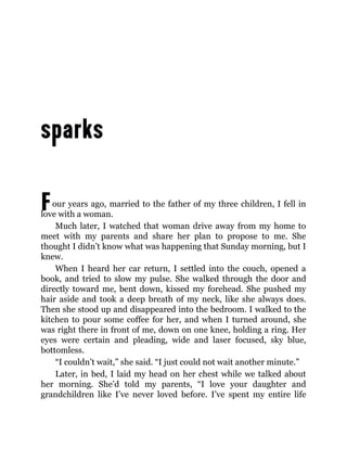 Four years ago, married to the father of my three children, I fell in
love with a woman.
Much later, I watched that woman drive away from my home to
meet with my parents and share her plan to propose to me. She
thought I didn’t know what was happening that Sunday morning, but I
knew.
When I heard her car return, I settled into the couch, opened a
book, and tried to slow my pulse. She walked through the door and
directly toward me, bent down, kissed my forehead. She pushed my
hair aside and took a deep breath of my neck, like she always does.
Then she stood up and disappeared into the bedroom. I walked to the
kitchen to pour some coffee for her, and when I turned around, she
was right there in front of me, down on one knee, holding a ring. Her
eyes were certain and pleading, wide and laser focused, sky blue,
bottomless.
“I couldn’t wait,” she said. “I just could not wait another minute.”
Later, in bed, I laid my head on her chest while we talked about
her morning. She’d told my parents, “I love your daughter and
grandchildren like I’ve never loved before. I’ve spent my entire life
 