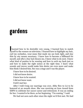 Ilearned how to be desirable very young. I learned how to match
myself to the women on television. I learned how to highlight my hair,
curl my eyelashes, wear jeans that made my ass look right, and stay
thin by any means necessary. I knew how to become a billboard for
myself, and after a boy had chosen me, I knew what to do next. I knew
what kind of panties to be wearing and how to arch my back just so
and how to make the right noises at the right time. I knew what
sounds and moves would make him desire me even more and make
him think I desired him. Sex was a stage and I was the player.
I knew how to be desired.
I did not know desire.
I knew how to be wanted.
I did not know want.
Until I met her.
After I told Craig our marriage was over, Abby flew to LA to be
honored at an awards show. She was receiving an Icon Award from
ESPN to celebrate her soccer career and retirement. It was an ending
for her. I wanted to be there, as her beginning. “I’m coming,” I said.
We had not seen each other since the night we’d first met. We had
 