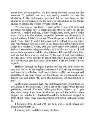 never been alone together. We had never touched, except for the
moment I’d grabbed her arm and quickly recoiled to stop the
electricity. In the past month, we’d both let our lives burn for the
chance to be together. More to the point, we set our lives on fire for the
chance to become the women we were born to be.
The morning of my flight, I woke while it was still dark and
prepared two bags: one to check and the other to carry on. In my
carry-on, I packed makeup, a hair straightener, heels, and a white
dress. I drove to the airport, suspended between an old version of
myself and one I didn’t know yet. When the plane took off, I tried to
read. Then I tried to watch television, but I couldn’t focus on either
one. One thought was on a loop in my mind: You will be alone with
Abby in a matter of hours, and you have never even kissed a girl
before. I remember being especially afraid of the eye contact. I had
never made eye contact while being intimate. I’d once told Abby that,
and she had been shocked and sad. At the end of that conversation,
she had said, “If we ever get to touch each other, please know that I
will not let your eyes look away from mine.” I did not know if I was
capable.
Halfway through the flight, I pulled my bag out from under my
seat and walked to the airplane bathroom. I took off my sweatpants
and sweatshirt, pulled on my dress and heels, applied my makeup, and
straightened my hair. When I sat back down, the woman next to me
looked over and asked, “If I go in that bathroom, will that happen to
me?”
As the plane landed at LAX, my first thought was: Oh my God, we
are finally in the same city. I took a cab to the hotel. When the cab
pulled up, I texted, “I’m here.” Abby typed back, “Room 1140.” I put
the phone away. I got into the elevator, pressed the buttons, then
stepped out onto floor 11. I walked through the hallway and stopped in
front of her room. There was a note taped to the door that said, “Come
in.”
I breathed deep, fussed with my hair, shot a quick prayer up:
Please be here with us.
I knocked softly and then opened the door.
 
