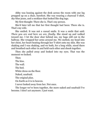 Abby was leaning against the desk across the room with one leg
propped up on a chair, barefoot. She was wearing a charcoal T-shirt,
sky-blue jeans, and a necklace that looked like dog tags.
My first thought: There she is. That’s my person.
She’d later tell me that her first thought had been: There she is.
That’s my wife.
She smiled. It was not a casual smile. It was a smile that said:
There you are and here we are, finally. She stood up and walked
toward me. I let the door shut behind me, my bags still out in the
hallway. She wrapped her arms around me. We melted, my head into
her chest, her heart beating through her T-shirt onto my skin. She was
shaking and I was shaking, and we both, for a long while, stood there
and breathed each other in and held each other and shook together.
Then she pulled away and looked into my eyes. That was the
moment we locked.
Then
The kiss.
The wall.
The bed.
White dress on the floor.
Naked, unafraid.
The original plan.
On Earth as it is in heaven.
I never looked away from her. Not once.
The longer we’ve been together, the more naked and unafraid I’ve
become. I don’t act anymore. I just want.
 