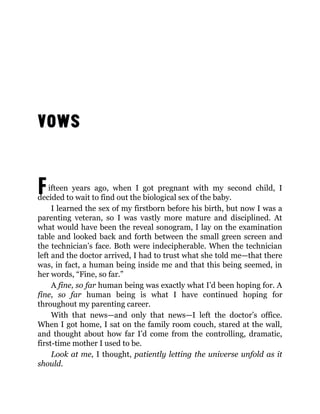 Fifteen years ago, when I got pregnant with my second child, I
decided to wait to find out the biological sex of the baby.
I learned the sex of my firstborn before his birth, but now I was a
parenting veteran, so I was vastly more mature and disciplined. At
what would have been the reveal sonogram, I lay on the examination
table and looked back and forth between the small green screen and
the technician’s face. Both were indecipherable. When the technician
left and the doctor arrived, I had to trust what she told me—that there
was, in fact, a human being inside me and that this being seemed, in
her words, “Fine, so far.”
A fine, so far human being was exactly what I’d been hoping for. A
fine, so far human being is what I have continued hoping for
throughout my parenting career.
With that news—and only that news—I left the doctor’s office.
When I got home, I sat on the family room couch, stared at the wall,
and thought about how far I’d come from the controlling, dramatic,
first-time mother I used to be.
Look at me, I thought, patiently letting the universe unfold as it
should.
 
