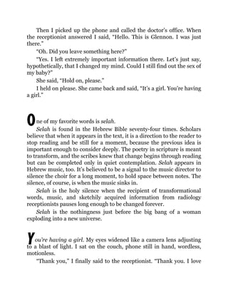 O
Y
Then I picked up the phone and called the doctor’s office. When
the receptionist answered I said, “Hello. This is Glennon. I was just
there.”
“Oh. Did you leave something here?”
“Yes. I left extremely important information there. Let’s just say,
hypothetically, that I changed my mind. Could I still find out the sex of
my baby?”
She said, “Hold on, please.”
I held on please. She came back and said, “It’s a girl. You’re having
a girl.”
ne of my favorite words is selah.
Selah is found in the Hebrew Bible seventy-four times. Scholars
believe that when it appears in the text, it is a direction to the reader to
stop reading and be still for a moment, because the previous idea is
important enough to consider deeply. The poetry in scripture is meant
to transform, and the scribes knew that change begins through reading
but can be completed only in quiet contemplation. Selah appears in
Hebrew music, too. It’s believed to be a signal to the music director to
silence the choir for a long moment, to hold space between notes. The
silence, of course, is when the music sinks in.
Selah is the holy silence when the recipient of transformational
words, music, and sketchily acquired information from radiology
receptionists pauses long enough to be changed forever.
Selah is the nothingness just before the big bang of a woman
exploding into a new universe.
ou’re having a girl. My eyes widened like a camera lens adjusting
to a blast of light. I sat on the couch, phone still in hand, wordless,
motionless.
“Thank you,” I finally said to the receptionist. “Thank you. I love
 