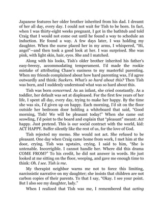 Japanese features her older brother inherited from his dad. I dreamt
of her all day, every day. I could not wait for Tish to be born. In fact,
when I was thirty-eight weeks pregnant, I got in the bathtub and told
Craig that I would not come out until he found a way to schedule an
induction. He found a way. A few days later, I was holding my
daughter. When the nurse placed her in my arms, I whispered, “Hi,
angel”—and then took a good look at her. I was surprised. She was
pink, with light skin, hair, eyes. She and I matched.
Along with his looks, Tish’s older brother inherited his father’s
easy-breezy, accommodating temperament. I’d made the rookie
mistake of attributing Chase’s easiness to my masterful parenting.
When my friends complained about how hard parenting was, I’d agree
outwardly and think: Suckers. What’s so hard about this? Then Tish
was born, and I suddenly understood what was so hard about this.
Tish was born concerned. As an infant, she cried constantly. As a
toddler, her default was set at displeased. For the first few years of her
life, I spent all day, every day, trying to make her happy. By the time
she was six, I’d given up on happy. Each morning, I’d sit on the floor
outside her bedroom door holding a whiteboard that said, “Good
morning, Tish! We will be pleasant today!” When she came out
scowling, I’d point to the board and explain that “pleasant” meant: Act
happy. Just pretend. This is our social contract with the world, kid:
ACT HAPPY. Suffer silently like the rest of us, for the love of God.
Tish rejected my memo. She would not act. She refused to be
pleasant. One day when Craig came home from work, I met him at the
door, crying. Tish was upstairs, crying. I said to him, “She is
untenable. Incorrigible. I cannot handle her. Where did this drama
COME FROM?” To his credit, he did not answer in words. He just
looked at me sitting on the floor, weeping, and gave me enough time to
think: Oh. I see. Tish is me.
My therapist neighbor warns me not to force this limiting,
narcissistic narrative on my daughter; she insists that children are not
carbon copies of their parents. To that I say, “Okay. I see your point.
But I also see my daughter, lady.”
When I realized that Tish was me, I remembered that acting
 