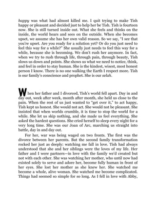 W
happy was what had almost killed me. I quit trying to make Tish
happy or pleasant and decided just to help her be Tish. Tish is fourteen
now. She is still turned inside out. What she feels and thinks on the
inside, the world hears and sees on the outside. When she becomes
upset, we assume she has her own valid reason. So we say, “I see that
you’re upset. Are you ready for a solution yet? Or do you just need to
feel this way for a while?” She usually just needs to feel this way for a
while, because she is becoming. We don’t rush her anymore. In fact,
when we try to rush through life, through pain, through beauty, Tish
slows us down and points. She shows us what we need to notice, think,
and feel in order to stay human. She is the kindest, wisest, most honest
person I know. There is no one walking the Earth I respect more. Tish
is our family’s conscience and prophet. She is our selah.
hen her father and I divorced, Tish’s world fell apart. Day in and
day out, week after week, month after month, she held us close to the
pain. When the rest of us just wanted to “get over it,” to act happy,
Tish kept us honest. She would not act. She would not be pleasant. She
insisted that when worlds crumble, it is time to stop the world for a
while. She let us skip nothing, and she made us feel everything. She
asked the hardest questions. She cried herself to sleep every night for a
very long time. She was our Joan of Arc, marching us straight into
battle, day in and day out.
For her, war was being waged on two fronts. The first was the
divorce between her parents. But the second family transformation
rocked her just as deeply: watching me fall in love. Tish had always
understood that she and her siblings were the loves of my life. Her
father and I were partners—in love with the family we’d created but
not with each other. She was watching her mother, who until now had
existed solely to serve and adore her, become fully human in front of
her eyes. She lost her mother as she knew her. She watched me
become a whole, alive woman. She watched me become complicated.
Things had seemed so simple for so long. As I fell in love with Abby,
 