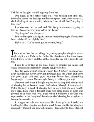 T
Tish felt as though I was falling away from her.
One night, as the battle raged on, I was tucking Tish into bed.
Since she knows her feelings and how to speak them clear as crystal,
she looked up at me and said, “Mommy. I am afraid that I’m going to
lose you.”
I sat down on the bed and said, “Oh, baby. You are never going to
lose me. You are never going to lose me, baby.”
“Say it again,” she whispered.
So I said it again. And again. I never stopped saying it. Three years
later, this is still our nightly ritual.
Lights out. “You’re never gonna lose me, baby.”
his means that the last thing I say to my prophet daughter every
single night is a bold-faced lie. In this life of unknowables, there is one
thing I know for sure, and that is that someday my girl is going to lose
me.
I used to lie to Tish all the time. I used to promise her things that
would temporarily dazzle her, placate her, protect her.
Yes, I’m certain that heaven is real. Yes, I believe in Santa! No,
your parents will never, ever get divorced. Yes, life is fair and there
are good guys and bad guys. Mommy knows best. Everything
happens for a reason. You are safe, honey. I will keep you safe.
That was back when I thought my job was to keep Tish safe instead
of allowing her to become brave. Back when I thought I should make
Tish’s life easy instead of allowing her to learn that she can handle
life’s hard. Back when I thought there was more magic in what was
pretend than what was real. Back when I believed a mother was
supposed to be her daughter’s hero instead of allowing her daughter to
become her own hero.
I thought my role was to protect Tish from pain, so I ended up
teaching her that disaster was just around the corner. By shielding her
constantly, I taught her how to be afraid. I taught her to hide. I taught
 