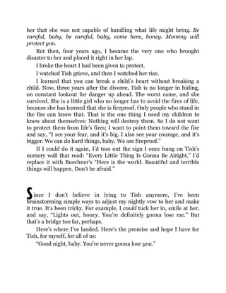 S
her that she was not capable of handling what life might bring. Be
careful, baby, be careful, baby, come here, honey. Mommy will
protect you.
But then, four years ago, I became the very one who brought
disaster to her and placed it right in her lap.
I broke the heart I had been given to protect.
I watched Tish grieve, and then I watched her rise.
I learned that you can break a child’s heart without breaking a
child. Now, three years after the divorce, Tish is no longer in hiding,
on constant lookout for danger up ahead. The worst came, and she
survived. She is a little girl who no longer has to avoid the fires of life,
because she has learned that she is fireproof. Only people who stand in
the fire can know that. That is the one thing I need my children to
know about themselves: Nothing will destroy them. So I do not want
to protect them from life’s fires; I want to point them toward the fire
and say, “I see your fear, and it’s big. I also see your courage, and it’s
bigger. We can do hard things, baby. We are fireproof.”
If I could do it again, I’d toss out the sign I once hung on Tish’s
nursery wall that read: “Every Little Thing Is Gonna Be Alright.” I’d
replace it with Buechner’s “Here is the world. Beautiful and terrible
things will happen. Don’t be afraid.”
ince I don’t believe in lying to Tish anymore, I’ve been
brainstorming simple ways to adjust my nightly vow to her and make
it true. It’s been tricky. For example, I could tuck her in, smile at her,
and say, “Lights out, honey. You’re definitely gonna lose me.” But
that’s a bridge too far, perhaps.
Here’s where I’ve landed. Here’s the promise and hope I have for
Tish, for myself, for all of us:
“Good night, baby. You’re never gonna lose you.”
 