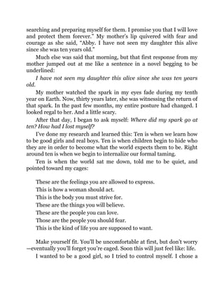 searching and preparing myself for them. I promise you that I will love
and protect them forever.” My mother’s lip quivered with fear and
courage as she said, “Abby. I have not seen my daughter this alive
since she was ten years old.”
Much else was said that morning, but that first response from my
mother jumped out at me like a sentence in a novel begging to be
underlined:
I have not seen my daughter this alive since she was ten years
old.
My mother watched the spark in my eyes fade during my tenth
year on Earth. Now, thirty years later, she was witnessing the return of
that spark. In the past few months, my entire posture had changed. I
looked regal to her. And a little scary.
After that day, I began to ask myself: Where did my spark go at
ten? How had I lost myself?
I’ve done my research and learned this: Ten is when we learn how
to be good girls and real boys. Ten is when children begin to hide who
they are in order to become what the world expects them to be. Right
around ten is when we begin to internalize our formal taming.
Ten is when the world sat me down, told me to be quiet, and
pointed toward my cages:
These are the feelings you are allowed to express.
This is how a woman should act.
This is the body you must strive for.
These are the things you will believe.
These are the people you can love.
Those are the people you should fear.
This is the kind of life you are supposed to want.
Make yourself fit. You’ll be uncomfortable at first, but don’t worry
—eventually you’ll forget you’re caged. Soon this will just feel like: life.
I wanted to be a good girl, so I tried to control myself. I chose a
 