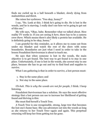 finds me curled up in a ball beneath a blanket, slowly dying from
malnutrition and thirst.
She raises her eyebrows. “You okay, honey?”
I say, “No. Look at this. I think he’s going to die. He is lost in the
woods, and he is starving. I really don’t see how we’re going to get out
of this one.”
My wife says, “Okay, babe. Remember what we talked about. How
reality TV works is: If you are seeing it here, there has to be a camera
crew there. Which means there’s also likely a protein bar available. He
is definitely going to be okay, honey.”
I am grateful for this reminder, as it allows me to come out from
under my blanket and watch the rest of the show with some
boundaries. Boundaries are just what I need in order to take in the
lesson Fraudulent Survivorman is about to teach me.
He says that when someone is lost in the woods, the main
objective is to get found. The best way to get found is to stay in one
place. Unfortunately, if one is lost in the woods, she cannot stay in one
place, because she has to go out and try to find food and supplies to
survive.
What I am gathering is that in order to survive, a lost person must:
1. Stay in the same place; and
2. Not stay in the same place.
Uh-huh. This is why the woods are not for people, I think. I keep
listening.
Fraudulent Survivorman has a solution. He says the most effective
strategy that a lost person can use to increase her likelihood of getting
found and thriving is this:
She must find herself a Touch Tree.
A Touch Tree is one recognizable, strong, large tree that becomes
the lost one’s home base. She can adventure out into the woods as long
as she returns to her Touch Tree—again and again. This perpetual
returning will keep her from getting too far gone.
 