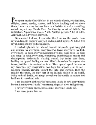 I’ve spent much of my life lost in the woods of pain, relationships,
religion, career, service, success, and failure. Looking back on those
times, I can trace my lostness back to a decision to make something
outside myself my Touch Tree. An identity. A set of beliefs. An
institution. Aspirational ideals. A job. Another person. A list of rules.
Approval. An old version of myself.
Now when I feel lost, I remember that I am not the woods. I am
my own tree. So I return to myself and reinhabit myself. As I do, I feel
my chin rise and my body straighten.
I reach deeply into the rich soil beneath me, made up of every girl
and woman I’ve ever been, every face I’ve loved, every love I’ve lost,
every place I’ve been, every conversation I’ve had, every book I’ve read
and song I’ve sung, everything, everything, crumbling and mixing and
decomposing underneath. Nothing wasted. My entire past there,
holding me up and feeding me now. All of this too low for anyone else
to see, just there for me to draw from. Then up and up all the way to
my branches, my imagination, too high for anyone else to see—
reaching beyond, growing toward the light and warmth. Then the
middle, the trunk, the only part of me entirely visible to the world.
Pulpy and soft inside, just tough enough on the outside to protect and
hold me. Exposed and safe.
I am as ancient as the earth I’m planted in and as new as my tiniest
bloom. I am my own Touch Tree: strong, singular, alive. Still growing.
I have everything I need, beneath me, above me, inside me.
I am never gonna lose me.
 
