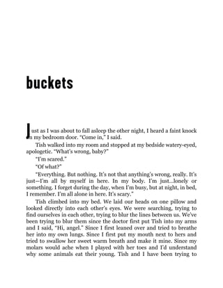 Just as I was about to fall asleep the other night, I heard a faint knock
on my bedroom door. “Come in,” I said.
Tish walked into my room and stopped at my bedside watery-eyed,
apologetic. “What’s wrong, baby?”
“I’m scared.”
“Of what?”
“Everything. But nothing. It’s not that anything’s wrong, really. It’s
just—I’m all by myself in here. In my body. I’m just…lonely or
something. I forget during the day, when I’m busy, but at night, in bed,
I remember. I’m all alone in here. It’s scary.”
Tish climbed into my bed. We laid our heads on one pillow and
looked directly into each other’s eyes. We were searching, trying to
find ourselves in each other, trying to blur the lines between us. We’ve
been trying to blur them since the doctor first put Tish into my arms
and I said, “Hi, angel.” Since I first leaned over and tried to breathe
her into my own lungs. Since I first put my mouth next to hers and
tried to swallow her sweet warm breath and make it mine. Since my
molars would ache when I played with her toes and I’d understand
why some animals eat their young. Tish and I have been trying to
 