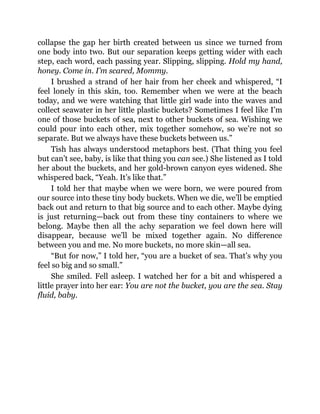 collapse the gap her birth created between us since we turned from
one body into two. But our separation keeps getting wider with each
step, each word, each passing year. Slipping, slipping. Hold my hand,
honey. Come in. I’m scared, Mommy.
I brushed a strand of her hair from her cheek and whispered, “I
feel lonely in this skin, too. Remember when we were at the beach
today, and we were watching that little girl wade into the waves and
collect seawater in her little plastic buckets? Sometimes I feel like I’m
one of those buckets of sea, next to other buckets of sea. Wishing we
could pour into each other, mix together somehow, so we’re not so
separate. But we always have these buckets between us.”
Tish has always understood metaphors best. (That thing you feel
but can’t see, baby, is like that thing you can see.) She listened as I told
her about the buckets, and her gold-brown canyon eyes widened. She
whispered back, “Yeah. It’s like that.”
I told her that maybe when we were born, we were poured from
our source into these tiny body buckets. When we die, we’ll be emptied
back out and return to that big source and to each other. Maybe dying
is just returning—back out from these tiny containers to where we
belong. Maybe then all the achy separation we feel down here will
disappear, because we’ll be mixed together again. No difference
between you and me. No more buckets, no more skin—all sea.
“But for now,” I told her, “you are a bucket of sea. That’s why you
feel so big and so small.”
She smiled. Fell asleep. I watched her for a bit and whispered a
little prayer into her ear: You are not the bucket, you are the sea. Stay
fluid, baby.
 