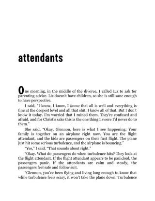 One morning, in the middle of the divorce, I called Liz to ask for
parenting advice. Liz doesn’t have children, so she is still sane enough
to have perspective.
I said, “I know, I know, I know that all is well and everything is
fine at the deepest level and all that shit. I know all of that. But I don’t
know it today. I’m worried that I ruined them. They’re confused and
afraid, and for Christ’s sake this is the one thing I swore I’d never do to
them.”
She said, “Okay, Glennon, here is what I see happening: Your
family is together on an airplane right now. You are the flight
attendant, and the kids are passengers on their first flight. The plane
just hit some serious turbulence, and the airplane is bouncing.”
“Yes,” I said. “That sounds about right.”
“Okay. What do passengers do when turbulence hits? They look at
the flight attendant. If the flight attendant appears to be panicked, the
passengers panic. If the attendants are calm and steady, the
passengers feel safe and follow suit.
“Glennon, you’ve been flying and living long enough to know that
while turbulence feels scary, it won’t take the plane down. Turbulence
 