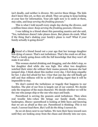 A
isn’t deadly, and neither is divorce. We survive these things. The kids
don’t know this yet, so they are afraid. They are going to keep looking
at your face for information. Your job right now is to smile at them,
stay calm, and keep serving the freaking peanuts.”
This is what I told myself every single day during the divorce, and
a million times since: Keep serving the freaking peanuts, Glennon.
I was talking to a friend about this parenting mantra and she said,
“Yes, turbulence doesn’t take planes down. But planes do crash. What
if the thing that’s shaking your family’s plane is real? What if your
family actually is going down?”
friend of a friend found out a year ago that her teenage daughter
was dying of cancer. That’s not turbulence. That’s the crash we all fear.
That’s a family going down with the full knowledge that they won’t all
make it out alive.
This woman started drinking and drugging, and she didn’t stop, so
her daughter died while she was high. Her other two daughters
watched their sister die without their mama present, because she had
jumped ship. I think about this mother every day. I feel deep empathy
for her. I also feel afraid for her. I fear that one day she will finally get
still and that stillness will be so full of scalding regret that it will be
impossible to stay.
We don’t control the turbulence or tragedy that happens to our
families. The plot of our lives is largely out of our control. We decide
only the response of the main character. We decide whether we will be
the one who jumps ship or the one who stays and leads.
Parenthood is serving the peanuts amid turbulence. Then when
real trouble hits—when life brings our family death, divorce,
bankruptcy, illness—parenthood is looking at little faces and knowing
that we are as afraid as they are. Parenthood is thinking: This is too
much. I cannot lead them. But I will do the thing I cannot do.
So we sit down next to our babies. We turn their faces toward ours
until they are looking away from the chaos and directly into our eyes.
 