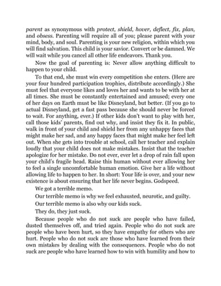parent as synonymous with protect, shield, hover, deflect, fix, plan,
and obsess. Parenting will require all of you; please parent with your
mind, body, and soul. Parenting is your new religion, within which you
will find salvation. This child is your savior. Convert or be damned. We
will wait while you cancel all other life endeavors. Thank you.
Now the goal of parenting is: Never allow anything difficult to
happen to your child.
To that end, she must win every competition she enters. (Here are
your four hundred participation trophies, distribute accordingly.) She
must feel that everyone likes and loves her and wants to be with her at
all times. She must be constantly entertained and amused; every one
of her days on Earth must be like Disneyland, but better. (If you go to
actual Disneyland, get a fast pass because she should never be forced
to wait. For anything, ever.) If other kids don’t want to play with her,
call those kids’ parents, find out why, and insist they fix it. In public,
walk in front of your child and shield her from any unhappy faces that
might make her sad, and any happy faces that might make her feel left
out. When she gets into trouble at school, call her teacher and explain
loudly that your child does not make mistakes. Insist that the teacher
apologize for her mistake. Do not ever, ever let a drop of rain fall upon
your child’s fragile head. Raise this human without ever allowing her
to feel a single uncomfortable human emotion. Give her a life without
allowing life to happen to her. In short: Your life is over, and your new
existence is about ensuring that her life never begins. Godspeed.
We got a terrible memo.
Our terrible memo is why we feel exhausted, neurotic, and guilty.
Our terrible memo is also why our kids suck.
They do, they just suck.
Because people who do not suck are people who have failed,
dusted themselves off, and tried again. People who do not suck are
people who have been hurt, so they have empathy for others who are
hurt. People who do not suck are those who have learned from their
own mistakes by dealing with the consequences. People who do not
suck are people who have learned how to win with humility and how to
 