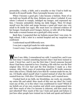 W
personality, a body, a faith, and a sexuality so tiny I had to hold my
breath to fit myself inside. Then I promptly became very sick.
When I became a good girl, I also became a bulimic. None of us
can hold our breath all the time. Bulimia was where I exhaled. It was
where I refused to comply, indulged my hunger, and expressed my
fury. I became animalistic during my daily binges. Then I’d drape
myself over the toilet and purge because a good girl must stay very
small to fit inside her cages. She must leave no outward evidence of
her hunger. Good girls aren’t hungry, furious, or wild. All of the things
that make a woman human are a good girl’s dirty secret.
Back then, I suspected that my bulimia meant that I was crazy. In
high school, I did a stint in a mental hospital and my suspicion was
confirmed.
I understand myself differently now.
I was just a caged girl made for wide-open skies.
I wasn’t crazy. I was a goddamn cheetah.
hen I saw Abby, I remembered my wild. I wanted her, and it was
the first time I wanted something beyond what I had been trained to
want. I loved her, and it was the first time I loved someone beyond
those I had been expected to love. Creating a life with her was the first
original idea I’d ever had and the first decision I made as a free
woman. After thirty years of contorting myself to fit inside someone
else’s idea of love, I finally had a love that fit—custom made for me, by
me. I’d finally asked myself what I wanted instead of what the world
wanted from me. I felt alive. I’d tasted freedom, and I wanted more.
I looked hard at my faith, my friendships, my work, my sexuality,
my entire life and asked: How much of this was my idea? Do I truly
want any of this, or is this what I was conditioned to want? Which of
my beliefs are of my own creation and which were programmed into
me? How much of who I’ve become is inherent, and how much was
just inherited? How much of the way I look and speak and behave is
just how other people have trained me to look and speak and behave?
 