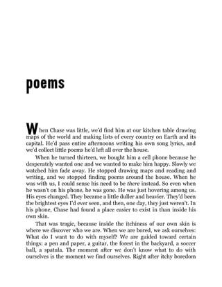 When Chase was little, we’d find him at our kitchen table drawing
maps of the world and making lists of every country on Earth and its
capital. He’d pass entire afternoons writing his own song lyrics, and
we’d collect little poems he’d left all over the house.
When he turned thirteen, we bought him a cell phone because he
desperately wanted one and we wanted to make him happy. Slowly we
watched him fade away. He stopped drawing maps and reading and
writing, and we stopped finding poems around the house. When he
was with us, I could sense his need to be there instead. So even when
he wasn’t on his phone, he was gone. He was just hovering among us.
His eyes changed. They became a little duller and heavier. They’d been
the brightest eyes I’d ever seen, and then, one day, they just weren’t. In
his phone, Chase had found a place easier to exist in than inside his
own skin.
That was tragic, because inside the itchiness of our own skin is
where we discover who we are. When we are bored, we ask ourselves:
What do I want to do with myself? We are guided toward certain
things: a pen and paper, a guitar, the forest in the backyard, a soccer
ball, a spatula. The moment after we don’t know what to do with
ourselves is the moment we find ourselves. Right after itchy boredom
 