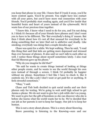 you keep that phone in your life. I know that if I took it away, you’d be
more content again. You’d be present. You might have less contact
with all your peers, but you’d have more real connection with your
friends. You’d probably start reading again, and you’d live inside that
beautiful brain and heart of yours instead of the cyberworld. We’d
waste less of our precious time together.
“I know this. I know what I need to do for you, and I’m not doing
it. I think it’s because all of your friends have phones and I don’t want
you to have to be different. The ‘But everybody’s doing it’ reason. But
then I think about how it’s not all that unusual for everybody to be
doing something that we later find out is addictive and deadly. Like
smoking; everybody was doing that a couple decades ago.”
Chase was quiet for a while. We kept walking. Then he said, “I read
this thing that said that kids are getting more depressed and stressed
than ever because of phones. It also said we can’t talk to each other as
well. I notice those things about myself sometimes lately. I also read
that Ed Sheeran gave up his phone.”
“Why do you imagine he did that?”
“He said he wants to create things instead of looking at things
other people create, and he wants to see the world through his own
eyes instead of through a screen. I think I’d probably be happier
without my phone. Sometimes I feel like I have to check it, like it
controls me. It’s like a job I don’t want or get paid for or anything. It
feels stressful sometimes.”
“Okay,” I said.
Chase and Tish both decided to quit social media and use their
phones only for texting. We’re going to wait until high school to get
Amma a phone. We do not want to give her a job while she’s so young.
We want to give her the gift of boredom so she can discover who she is
before she learns what the world wants her to be. We’ve decided that
our job as her parents is not to keep her happy. Our job is to keep her
human.
This is not a story about phones. This is a story about Knowing.
Brave parenting is listening to the Knowing—ours and our
 