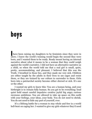 Ihave been raising my daughters to be feminists since they were in
utero. I knew the world’s training would begin the second they were
born, and I wanted them to be ready. Ready meant having an internal
narrative about what it means to be a woman that they could weigh
against the world’s narrative. I did not have an alternative narrative as
a child, so when the world told me that a real girl is small, quiet,
pretty, accommodating, and pleasant, I believed that this was the
Truth. I breathed in those lies, and they made me very sick. Children
are either taught by the adults in their lives to see cages and resist
them, or they are trained by our culture to surrender to them. Girls
born into a patriarchal society become either shrewd or sick. It’s one
or the other.
I wanted my girls to know this: You are a human being, and your
birthright is to remain fully human. So you get to be everything: loud
quiet bold smart careful impulsive creative joyful big angry curious
ravenous ambitious. You are allowed to take up space on this earth
with your feelings, your ideas, your body. You do not need to shrink.
You do not need to hide any part of yourself, ever.
It’s a lifelong battle for a woman to stay whole and free in a world
hell-bent on caging her. I wanted to give my girls whatever they’d need
 