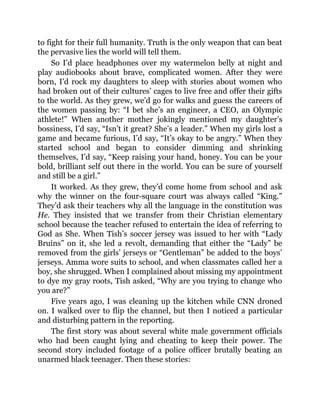 to fight for their full humanity. Truth is the only weapon that can beat
the pervasive lies the world will tell them.
So I’d place headphones over my watermelon belly at night and
play audiobooks about brave, complicated women. After they were
born, I’d rock my daughters to sleep with stories about women who
had broken out of their cultures’ cages to live free and offer their gifts
to the world. As they grew, we’d go for walks and guess the careers of
the women passing by: “I bet she’s an engineer, a CEO, an Olympic
athlete!” When another mother jokingly mentioned my daughter’s
bossiness, I’d say, “Isn’t it great? She’s a leader.” When my girls lost a
game and became furious, I’d say, “It’s okay to be angry.” When they
started school and began to consider dimming and shrinking
themselves, I’d say, “Keep raising your hand, honey. You can be your
bold, brilliant self out there in the world. You can be sure of yourself
and still be a girl.”
It worked. As they grew, they’d come home from school and ask
why the winner on the four-square court was always called “King.”
They’d ask their teachers why all the language in the constitution was
He. They insisted that we transfer from their Christian elementary
school because the teacher refused to entertain the idea of referring to
God as She. When Tish’s soccer jersey was issued to her with “Lady
Bruins” on it, she led a revolt, demanding that either the “Lady” be
removed from the girls’ jerseys or “Gentleman” be added to the boys’
jerseys. Amma wore suits to school, and when classmates called her a
boy, she shrugged. When I complained about missing my appointment
to dye my gray roots, Tish asked, “Why are you trying to change who
you are?”
Five years ago, I was cleaning up the kitchen while CNN droned
on. I walked over to flip the channel, but then I noticed a particular
and disturbing pattern in the reporting.
The first story was about several white male government officials
who had been caught lying and cheating to keep their power. The
second story included footage of a police officer brutally beating an
unarmed black teenager. Then these stories:
 