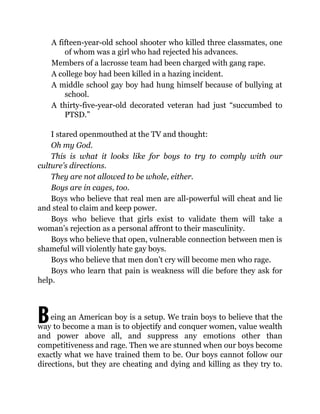 B
A fifteen-year-old school shooter who killed three classmates, one
of whom was a girl who had rejected his advances.
Members of a lacrosse team had been charged with gang rape.
A college boy had been killed in a hazing incident.
A middle school gay boy had hung himself because of bullying at
school.
A thirty-five-year-old decorated veteran had just “succumbed to
PTSD.”
I stared openmouthed at the TV and thought:
Oh my God.
This is what it looks like for boys to try to comply with our
culture’s directions.
They are not allowed to be whole, either.
Boys are in cages, too.
Boys who believe that real men are all-powerful will cheat and lie
and steal to claim and keep power.
Boys who believe that girls exist to validate them will take a
woman’s rejection as a personal affront to their masculinity.
Boys who believe that open, vulnerable connection between men is
shameful will violently hate gay boys.
Boys who believe that men don’t cry will become men who rage.
Boys who learn that pain is weakness will die before they ask for
help.
eing an American boy is a setup. We train boys to believe that the
way to become a man is to objectify and conquer women, value wealth
and power above all, and suppress any emotions other than
competitiveness and rage. Then we are stunned when our boys become
exactly what we have trained them to be. Our boys cannot follow our
directions, but they are cheating and dying and killing as they try to.
 