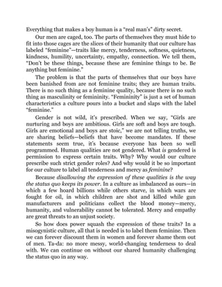 Everything that makes a boy human is a “real man’s” dirty secret.
Our men are caged, too. The parts of themselves they must hide to
fit into those cages are the slices of their humanity that our culture has
labeled “feminine”—traits like mercy, tenderness, softness, quietness,
kindness, humility, uncertainty, empathy, connection. We tell them,
“Don’t be these things, because these are feminine things to be. Be
anything but feminine.”
The problem is that the parts of themselves that our boys have
been banished from are not feminine traits; they are human traits.
There is no such thing as a feminine quality, because there is no such
thing as masculinity or femininity. “Femininity” is just a set of human
characteristics a culture pours into a bucket and slaps with the label
“feminine.”
Gender is not wild, it’s prescribed. When we say, “Girls are
nurturing and boys are ambitious. Girls are soft and boys are tough.
Girls are emotional and boys are stoic,” we are not telling truths, we
are sharing beliefs—beliefs that have become mandates. If these
statements seem true, it’s because everyone has been so well
programmed. Human qualities are not gendered. What is gendered is
permission to express certain traits. Why? Why would our culture
prescribe such strict gender roles? And why would it be so important
for our culture to label all tenderness and mercy as feminine?
Because disallowing the expression of these qualities is the way
the status quo keeps its power. In a culture as imbalanced as ours—in
which a few hoard billions while others starve, in which wars are
fought for oil, in which children are shot and killed while gun
manufacturers and politicians collect the blood money—mercy,
humanity, and vulnerability cannot be tolerated. Mercy and empathy
are great threats to an unjust society.
So how does power squash the expression of these traits? In a
misogynistic culture, all that is needed is to label them feminine. Then
we can forever discount them in women and forever shame them out
of men. Ta-da: no more messy, world-changing tenderness to deal
with. We can continue on without our shared humanity challenging
the status quo in any way.
 