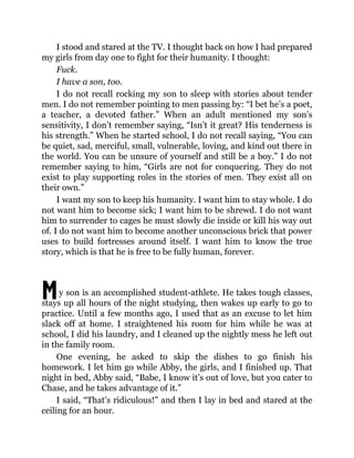 M
I stood and stared at the TV. I thought back on how I had prepared
my girls from day one to fight for their humanity. I thought:
Fuck.
I have a son, too.
I do not recall rocking my son to sleep with stories about tender
men. I do not remember pointing to men passing by: “I bet he’s a poet,
a teacher, a devoted father.” When an adult mentioned my son’s
sensitivity, I don’t remember saying, “Isn’t it great? His tenderness is
his strength.” When he started school, I do not recall saying, “You can
be quiet, sad, merciful, small, vulnerable, loving, and kind out there in
the world. You can be unsure of yourself and still be a boy.” I do not
remember saying to him, “Girls are not for conquering. They do not
exist to play supporting roles in the stories of men. They exist all on
their own.”
I want my son to keep his humanity. I want him to stay whole. I do
not want him to become sick; I want him to be shrewd. I do not want
him to surrender to cages he must slowly die inside or kill his way out
of. I do not want him to become another unconscious brick that power
uses to build fortresses around itself. I want him to know the true
story, which is that he is free to be fully human, forever.
y son is an accomplished student-athlete. He takes tough classes,
stays up all hours of the night studying, then wakes up early to go to
practice. Until a few months ago, I used that as an excuse to let him
slack off at home. I straightened his room for him while he was at
school, I did his laundry, and I cleaned up the nightly mess he left out
in the family room.
One evening, he asked to skip the dishes to go finish his
homework. I let him go while Abby, the girls, and I finished up. That
night in bed, Abby said, “Babe, I know it’s out of love, but you cater to
Chase, and he takes advantage of it.”
I said, “That’s ridiculous!” and then I lay in bed and stared at the
ceiling for an hour.
 