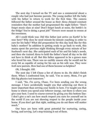 The next day I turned on the TV and saw a commercial about a
couple who had just become parents. The young mother left the baby
with his father to return to work for the first time. The camera
followed the father around the house as their Alexa chirped constant
reminders that the mother had programmed the night before: “Don’t
forget music class at nine! Don’t forget lunch at noon, the bottle’s in
the fridge! You’re doing a great job!” Viewers were meant to swoon at
the sweetness.
All I could think was: Did this father just arrive on Earth? Is he
new here? Why does he need minute-by-minute coaching in order to
care for his baby? What did preparation for this day look like for this
baby’s mother? In addition to getting ready to go back to work, this
mama spent the previous night thinking through every minute of her
husband’s next day. She anticipated each of his and his baby’s needs,
and then she trained Alexa to hold the father’s hand all day so he did
not have to think at all. But this father appeared to be a grown man
who loved his son. There was no earthly reason why he would not be
every bit as capable of caring for his son as his wife was. They were
both new parents. How had one of them become so helpless?
Oh, I thought. OH.
The next day I left Chase a list of chores to do. He didn’t finish
them. When I confronted him, he said, “I’m so sorry, Mom, I’ve got
this big physics test tomorrow.”
I said, “No, I’m sorry, Chase. I’ve been sending you the wrong
message. I have accidentally taught you that achieving out there is
more important than serving your family in here. I’ve taught you that
home is where you spend your leftover energy, out there is where you
give your best. I need to course-correct by giving you this bottom line:
I don’t give a rat’s ass how much respect you earn for yourself out in
the world if you are not showing respect to the people inside your
home. If you don’t get that right, nothing you do out there will matter
much.”
Our boys are born with great potential for nurturing, caring,
loving, and serving. Let’s stop training it out of them.
 