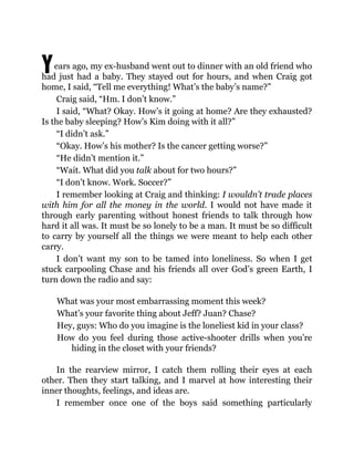 Years ago, my ex-husband went out to dinner with an old friend who
had just had a baby. They stayed out for hours, and when Craig got
home, I said, “Tell me everything! What’s the baby’s name?”
Craig said, “Hm. I don’t know.”
I said, “What? Okay. How’s it going at home? Are they exhausted?
Is the baby sleeping? How’s Kim doing with it all?”
“I didn’t ask.”
“Okay. How’s his mother? Is the cancer getting worse?”
“He didn’t mention it.”
“Wait. What did you talk about for two hours?”
“I don’t know. Work. Soccer?”
I remember looking at Craig and thinking: I wouldn’t trade places
with him for all the money in the world. I would not have made it
through early parenting without honest friends to talk through how
hard it all was. It must be so lonely to be a man. It must be so difficult
to carry by yourself all the things we were meant to help each other
carry.
I don’t want my son to be tamed into loneliness. So when I get
stuck carpooling Chase and his friends all over God’s green Earth, I
turn down the radio and say:
What was your most embarrassing moment this week?
What’s your favorite thing about Jeff? Juan? Chase?
Hey, guys: Who do you imagine is the loneliest kid in your class?
How do you feel during those active-shooter drills when you’re
hiding in the closet with your friends?
In the rearview mirror, I catch them rolling their eyes at each
other. Then they start talking, and I marvel at how interesting their
inner thoughts, feelings, and ideas are.
I remember once one of the boys said something particularly
 