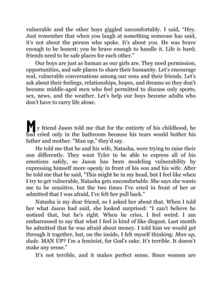 M
vulnerable and the other boys giggled uncomfortably. I said, “Hey.
Just remember that when you laugh at something someone has said,
it’s not about the person who spoke. It’s about you. He was brave
enough to be honest; you be brave enough to handle it. Life is hard;
friends need to be safe places for each other.”
Our boys are just as human as our girls are. They need permission,
opportunities, and safe places to share their humanity. Let’s encourage
real, vulnerable conversations among our sons and their friends. Let’s
ask about their feelings, relationships, hopes, and dreams so they don’t
become middle-aged men who feel permitted to discuss only sports,
sex, news, and the weather. Let’s help our boys become adults who
don’t have to carry life alone.
y friend Jason told me that for the entirety of his childhood, he
had cried only in the bathroom because his tears would bother his
father and mother. “Man up,” they’d say.
He told me that he and his wife, Natasha, were trying to raise their
son differently. They want Tyler to be able to express all of his
emotions safely, so Jason has been modeling vulnerability by
expressing himself more openly in front of his son and his wife. After
he told me that he said, “This might be in my head, but I feel like when
I try to get vulnerable, Natasha gets uncomfortable. She says she wants
me to be sensitive, but the two times I’ve cried in front of her or
admitted that I was afraid, I’ve felt her pull back.”
Natasha is my dear friend, so I asked her about that. When I told
her what Jason had said, she looked surprised: “I can’t believe he
noticed that, but he’s right. When he cries, I feel weird. I am
embarrassed to say that what I feel is kind of like disgust. Last month
he admitted that he was afraid about money. I told him we would get
through it together, but, on the inside, I felt myself thinking: Man up,
dude. MAN UP? I’m a feminist, for God’s sake. It’s terrible. It doesn’t
make any sense.”
It’s not terrible, and it makes perfect sense. Since women are
 