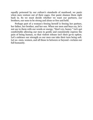 equally poisoned by our culture’s standards of manhood, we panic
when men venture out of their cages. Our panic shames them right
back in. So we must decide whether we want our partners, our
brothers, our sons to be strong and alone or free and held.
Perhaps part of a woman’s freeing herself is freeing her partner,
her father, her brother, and her son. When our men and boys cry, let’s
not say to them with our words or energy, “Don’t cry, honey.” Let’s get
comfortable allowing our men to gently and consistently express the
pain of being human, so that violent release isn’t their go-to option.
Let’s embrace our strength so our men can take their turn being soft.
Let us—men, women, and all those in between or beyond—reclaim our
full humanity.
 