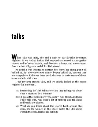 When Tish was nine, she and I went to our favorite bookstore
together. As we walked inside, Tish stopped and stared at a magazine
rack—a wall of cover models, each blonder, thinner, and more vacant
than the last. All ghosts and dolls. Tish stared.
As usual, I was tempted to distract her, hurry her along, put it all
behind us. But these messages cannot be put behind us, because they
are everywhere. Either we leave our kids alone to make sense of them,
or we wade in with them.
I put my arm around Tish, and we quietly looked at the covers
together for a moment.
ME: Interesting, isn’t it? What story are they telling you about
what it means to be a woman?
TISH: I guess that women are very skinny. And blond. And have
white pale skin. And wear a lot of makeup and tall shoes
and barely any clothes.
ME: What do you think about that story? Look around this
store. Do the women in this store match the idea about
women these magazines are selling?
 