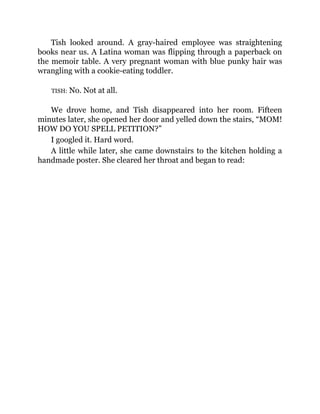 Tish looked around. A gray-haired employee was straightening
books near us. A Latina woman was flipping through a paperback on
the memoir table. A very pregnant woman with blue punky hair was
wrangling with a cookie-eating toddler.
TISH: No. Not at all.
We drove home, and Tish disappeared into her room. Fifteen
minutes later, she opened her door and yelled down the stairs, “MOM!
HOW DO YOU SPELL PETITION?”
I googled it. Hard word.
A little while later, she came downstairs to the kitchen holding a
handmade poster. She cleared her throat and began to read:
 