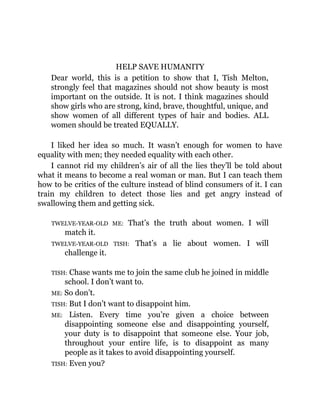 HELP SAVE HUMANITY
Dear world, this is a petition to show that I, Tish Melton,
strongly feel that magazines should not show beauty is most
important on the outside. It is not. I think magazines should
show girls who are strong, kind, brave, thoughtful, unique, and
show women of all different types of hair and bodies. ALL
women should be treated EQUALLY.
I liked her idea so much. It wasn’t enough for women to have
equality with men; they needed equality with each other.
I cannot rid my children’s air of all the lies they’ll be told about
what it means to become a real woman or man. But I can teach them
how to be critics of the culture instead of blind consumers of it. I can
train my children to detect those lies and get angry instead of
swallowing them and getting sick.
TWELVE-YEAR-OLD ME: That’s the truth about women. I will
match it.
TWELVE-YEAR-OLD TISH: That’s a lie about women. I will
challenge it.
TISH: Chase wants me to join the same club he joined in middle
school. I don’t want to.
ME: So don’t.
TISH: But I don’t want to disappoint him.
ME: Listen. Every time you’re given a choice between
disappointing someone else and disappointing yourself,
your duty is to disappoint that someone else. Your job,
throughout your entire life, is to disappoint as many
people as it takes to avoid disappointing yourself.
TISH: Even you?
 