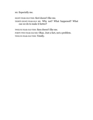 ME: Especially me.
EIGHT-YEAR-OLD TISH: Keri doesn’t like me.
THIRTY-EIGHT-YEAR-OLD ME: Why not? What happened? What
can we do to make it better?
TWELVE-YEAR-OLD TISH: Sara doesn’t like me.
FORTY-TWO-YEAR-OLD ME: Okay. Just a fact, not a problem.
TWELVE-YEAR-OLD TISH: Totally.
 