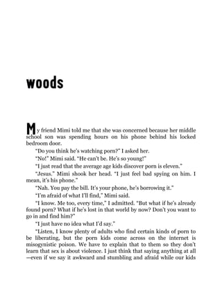 My friend Mimi told me that she was concerned because her middle
school son was spending hours on his phone behind his locked
bedroom door.
“Do you think he’s watching porn?” I asked her.
“No!” Mimi said. “He can’t be. He’s so young!”
“I just read that the average age kids discover porn is eleven.”
“Jesus.” Mimi shook her head. “I just feel bad spying on him. I
mean, it’s his phone.”
“Nah. You pay the bill. It’s your phone, he’s borrowing it.”
“I’m afraid of what I’ll find,” Mimi said.
“I know. Me too, every time,” I admitted. “But what if he’s already
found porn? What if he’s lost in that world by now? Don’t you want to
go in and find him?”
“I just have no idea what I’d say.”
“Listen, I know plenty of adults who find certain kinds of porn to
be liberating, but the porn kids come across on the internet is
misogynistic poison. We have to explain that to them so they don’t
learn that sex is about violence. I just think that saying anything at all
—even if we say it awkward and stumbling and afraid while our kids
 