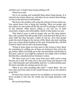 roll their eyes—is better than saying nothing at all.
“What if you said:
“Sex is an exciting and wonderful thing about being human. It is
natural to be curious about sex, and when we are curious about things,
we turn to the internet for information.
“But here’s the problem with using the internet to learn about sex:
You cannot know who is doing the teaching. There are people who
have taken sex and sucked all the life out of it to package it and sell it
on the internet. What they’re selling is not real sex. It lacks
connection, respect, and vulnerability, which is what makes sex sexy.
“This kind of porn is sold by people who are like drug dealers.
They sell a product that fills people with a rush that feels like joy for a
short while but then becomes a killer of real joy. Over time people
prefer the rush of drugs to the real joy of life. Many who start watching
porn very young will get hooked on the rush. Eventually they will find
it hard to enjoy real sex with real human beings.
“Trying to learn about sex from porn is like trying to learn about
the mountains by sniffing one of those air fresheners they sell at the
gas station. When you finally get to the real mountains and breathe in
that pure, wild air—you might be confused. You might wish it smelled
like that fake, manufactured air-freshener version.
“We don’t want you to stay away from porn while you’re young
because sex is bad. We want you to stay away from porn because real
sex—with humanity and vulnerability and love—is indescribably good.
We don’t want fake sex ruining real sex for you.
“What if you said something like that?” I asked Mimi. “Do not
leave that sweet boy alone in the woods because you are too afraid to
go get him.”
We don’t have to have answers for our children; we just have to be
brave enough to trek into the woods and ask tough questions with
them.
We can do hard things.
 