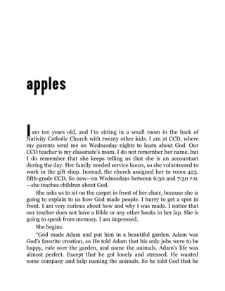 Iam ten years old, and I’m sitting in a small room in the back of
Nativity Catholic Church with twenty other kids. I am at CCD, where
my parents send me on Wednesday nights to learn about God. Our
CCD teacher is my classmate’s mom. I do not remember her name, but
I do remember that she keeps telling us that she is an accountant
during the day. Her family needed service hours, so she volunteered to
work in the gift shop. Instead, the church assigned her to room 423,
fifth-grade CCD. So now—on Wednesdays between 6:30 and 7:30 P.M.
—she teaches children about God.
She asks us to sit on the carpet in front of her chair, because she is
going to explain to us how God made people. I hurry to get a spot in
front. I am very curious about how and why I was made. I notice that
our teacher does not have a Bible or any other books in her lap. She is
going to speak from memory. I am impressed.
She begins.
“God made Adam and put him in a beautiful garden. Adam was
God’s favorite creation, so He told Adam that his only jobs were to be
happy, rule over the garden, and name the animals. Adam’s life was
almost perfect. Except that he got lonely and stressed. He wanted
some company and help naming the animals. So he told God that he
 