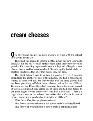 One afternoon I opened my inbox and saw an email with the subject
line “Mom, You’re Up!”
The email was meant to inform me that it was my turn to provide
breakfast for my kid’s school athletic team after their early-morning
practice. Each morning, a parent delivers a full spread of bagels, cream
cheese, juices, and bananas to school. She sets up the buffet while the
children practice so that after they finish, they can dine.
The night before I was to deliver the goods, I received another
email from the mother of one of the athletes. She had a concern she
wanted to share with me. She was worried that the other parents had
not been providing sufficient cream cheese choices for the children.
For example, last Friday there had been only two options, and several
of the children hadn’t liked either one of them and had been forced to
eat their bagels cream cheese–less. She had a solution: “There’s a
bagel store close to the school that makes five different flavors of
cream cheese. Might you be able to provide all of them?”
All of them. Five flavors of cream cheese.
Five flavors of cream cheese is not how to make a child feel loved.
Five flavors of cream cheese is how to make a child an asshole.
 