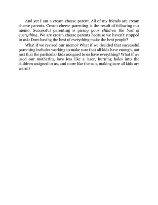 And yet I am a cream cheese parent. All of my friends are cream
cheese parents. Cream cheese parenting is the result of following our
memo: Successful parenting is giving your children the best of
everything. We are cream cheese parents because we haven’t stopped
to ask: Does having the best of everything make the best people?
What if we revised our memo? What if we decided that successful
parenting includes working to make sure that all kids have enough, not
just that the particular kids assigned to us have everything? What if we
used our mothering love less like a laser, burning holes into the
children assigned to us, and more like the sun, making sure all kids are
warm?
 