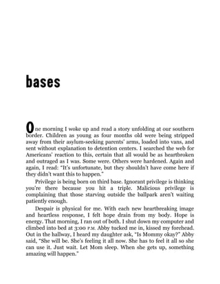 One morning I woke up and read a story unfolding at our southern
border. Children as young as four months old were being stripped
away from their asylum-seeking parents’ arms, loaded into vans, and
sent without explanation to detention centers. I searched the web for
Americans’ reaction to this, certain that all would be as heartbroken
and outraged as I was. Some were. Others were hardened. Again and
again, I read: “It’s unfortunate, but they shouldn’t have come here if
they didn’t want this to happen.”
Privilege is being born on third base. Ignorant privilege is thinking
you’re there because you hit a triple. Malicious privilege is
complaining that those starving outside the ballpark aren’t waiting
patiently enough.
Despair is physical for me. With each new heartbreaking image
and heartless response, I felt hope drain from my body. Hope is
energy. That morning, I ran out of both. I shut down my computer and
climbed into bed at 3:00 P.M. Abby tucked me in, kissed my forehead.
Out in the hallway, I heard my daughter ask, “Is Mommy okay?” Abby
said, “She will be. She’s feeling it all now. She has to feel it all so she
can use it. Just wait. Let Mom sleep. When she gets up, something
amazing will happen.”
 