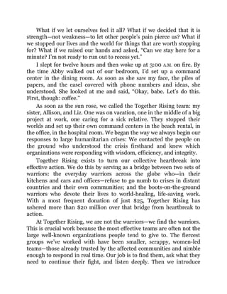 What if we let ourselves feel it all? What if we decided that it is
strength—not weakness—to let other people’s pain pierce us? What if
we stopped our lives and the world for things that are worth stopping
for? What if we raised our hands and asked, “Can we stay here for a
minute? I’m not ready to run out to recess yet.”
I slept for twelve hours and then woke up at 3:00 A.M. on fire. By
the time Abby walked out of our bedroom, I’d set up a command
center in the dining room. As soon as she saw my face, the piles of
papers, and the easel covered with phone numbers and ideas, she
understood. She looked at me and said, “Okay, babe. Let’s do this.
First, though: coffee.”
As soon as the sun rose, we called the Together Rising team: my
sister, Allison, and Liz. One was on vacation, one in the middle of a big
project at work, one caring for a sick relative. They stopped their
worlds and set up their own command centers in the beach rental, in
the office, in the hospital room. We began the way we always begin our
responses to large humanitarian crises: We contacted the people on
the ground who understood the crisis firsthand and knew which
organizations were responding with wisdom, efficiency, and integrity.
Together Rising exists to turn our collective heartbreak into
effective action. We do this by serving as a bridge between two sets of
warriors: the everyday warriors across the globe who—in their
kitchens and cars and offices—refuse to go numb to crises in distant
countries and their own communities; and the boots-on-the-ground
warriors who devote their lives to world-healing, life-saving work.
With a most frequent donation of just $25, Together Rising has
ushered more than $20 million over that bridge from heartbreak to
action.
At Together Rising, we are not the warriors—we find the warriors.
This is crucial work because the most effective teams are often not the
large well-known organizations people tend to give to. The fiercest
groups we’ve worked with have been smaller, scrappy, women-led
teams—those already trusted by the affected communities and nimble
enough to respond in real time. Our job is to find them, ask what they
need to continue their fight, and listen deeply. Then we introduce
 