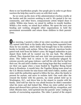 O
them to our heartbroken people. Our people give in order to get these
warriors the help they need to carry on with their work.
So we wrote up the story of the administration’s lawless cruelty at
the border and the warriors working to end it. We posted it for our
community, and other brave, compassionate artists helped share it
widely. Within nine hours, we raised $1 million to reunify families.
Within a few weeks, we raised $4.6 million. We spent the next year
funding and working alongside other organizations to hold the
government accountable and return those children to their parents’
arms.
ne morning, I posted a video of my sister escorting a six-year-old
boy named Ariel back to his family after having been separated from
them for ten months. Ariel’s father had brought him to the southern
border to lawfully seek asylum. When they arrived, American border
patrol took Ariel from his father’s arms. He begged authorities to just
deport them both—all he wanted was his son back. The officials
refused. They deported him and sent Ariel into government custody
alone. This father had to return to his community—plagued by
extreme poverty and gang violence—and tell his wife that he had lost
their son. He and Ariel’s mother were losing hope that they would ever
see their son again when a team funded by Together Rising found
them in Honduras. A month later, the Together Rising team stood on
the U.S.-Mexico border for nine hours with Ariel’s father, mother, and
sister until the authorities agreed to follow the law, allow the family to
present for asylum, and move to reclaim Ariel. One week after she
crossed the border with his parents, my sister picked Ariel up in
Washington, D.C., and drove him to the airport to reunite with his
family. Ariel told her that he was afraid because he didn’t remember
what his mom and dad looked like. When my sister pulled out her
phone and showed him a picture, he beamed with joy, recognition, and
relief. Minutes later, Ariel sprinted into his parents’ arms—ending ten
months of excruciating separation. The video I posted of the airport
 