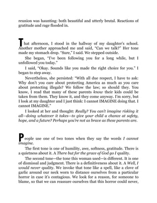 T
P
reunion was haunting: both beautiful and utterly brutal. Reactions of
gratitude and rage flooded in.
hat afternoon, I stood in the hallway of my daughter’s school.
Another mother approached me and said, “Can we talk?” Her tone
made my stomach drop. “Sure,” I said. We stepped outside.
She began, “I’ve been following you for a long while, but I
unfollowed you today.”
I said, “Okay. Sounds like you made the right choice for you.” I
began to step away.
Nevertheless, she persisted: “With all due respect, I have to ask:
Why don’t you care about protecting America as much as you care
about protecting illegals? We follow the law; so should they. You
know, I read that many of these parents know their kids could be
taken from them. They know it, and they come anyway. I’m sorry, but
I look at my daughter and I just think: I cannot IMAGINE doing that. I
cannot IMAGINE.”
I looked at her and thought: Really? You can’t imagine risking it
all—doing whatever it takes—to give your child a chance at safety,
hope, and a future? Perhaps you’re not as brave as these parents are.
eople use one of two tones when they say the words I cannot
imagine.
The first tone is one of humility, awe, softness, gratitude. There is
a quietness about it. A There but for the grace of God go I quality.
The second tone—the tone this woman used—is different. It is one
of dismissal and judgment. There is a definitiveness about it. A Well, I
would never quality. We invoke that tone like a spell, like a clove of
garlic around our neck worn to distance ourselves from a particular
horror in case it’s contagious. We look for a reason, for someone to
blame, so that we can reassure ourselves that this horror could never,
 