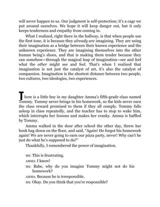 T
will never happen to us. Our judgment is self-protection; it’s a cage we
put around ourselves. We hope it will keep danger out, but it only
keeps tenderness and empathy from coming in.
What I realized, right there in the hallway, is that when people use
the first tone, it is because they already are imagining. They are using
their imagination as a bridge between their known experience and the
unknown experience. They are imagining themselves into the other
human being’s shoes, and that is making them tender because they
can somehow—through the magical leap of imagination—see and feel
what the other might see and feel. That’s when I realized that
imagination is not just the catalyst of art, it’s also the catalyst of
compassion. Imagination is the shortest distance between two people,
two cultures, two ideologies, two experiences.
here is a little boy in my daughter Amma’s fifth-grade class named
Tommy. Tommy never brings in his homework, so the kids never earn
the class reward promised to them if they all comply. Tommy falls
asleep in class repeatedly, and the teacher has to stop to wake him,
which interrupts her lessons and makes her cranky. Amma is baffled
by Tommy.
Amma walked in the door after school the other day, threw her
book bag down on the floor, and said, “Again! He forgot his homework
again! We are never going to earn our pizza party, never! Why can’t he
just do what he’s supposed to do?”
Thankfully, I remembered the power of imagination.
ME: This is frustrating.
AMMA: I know!
ME: Babe, why do you imagine Tommy might not do his
homework?
AMMA: Because he is irresponsible.
ME: Okay. Do you think that you’re responsible?
 