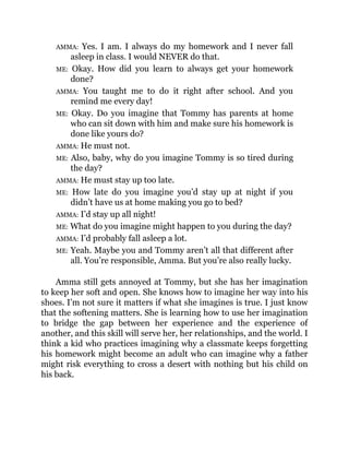 AMMA: Yes. I am. I always do my homework and I never fall
asleep in class. I would NEVER do that.
ME: Okay. How did you learn to always get your homework
done?
AMMA: You taught me to do it right after school. And you
remind me every day!
ME: Okay. Do you imagine that Tommy has parents at home
who can sit down with him and make sure his homework is
done like yours do?
AMMA: He must not.
ME: Also, baby, why do you imagine Tommy is so tired during
the day?
AMMA: He must stay up too late.
ME: How late do you imagine you’d stay up at night if you
didn’t have us at home making you go to bed?
AMMA: I’d stay up all night!
ME: What do you imagine might happen to you during the day?
AMMA: I’d probably fall asleep a lot.
ME: Yeah. Maybe you and Tommy aren’t all that different after
all. You’re responsible, Amma. But you’re also really lucky.
Amma still gets annoyed at Tommy, but she has her imagination
to keep her soft and open. She knows how to imagine her way into his
shoes. I’m not sure it matters if what she imagines is true. I just know
that the softening matters. She is learning how to use her imagination
to bridge the gap between her experience and the experience of
another, and this skill will serve her, her relationships, and the world. I
think a kid who practices imagining why a classmate keeps forgetting
his homework might become an adult who can imagine why a father
might risk everything to cross a desert with nothing but his child on
his back.
 