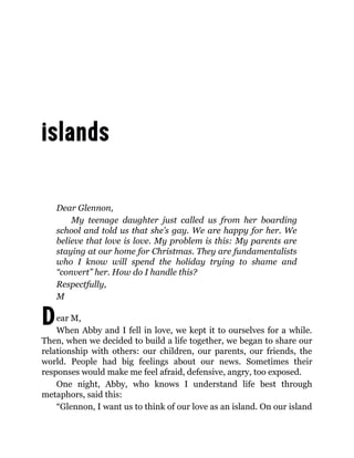 D
Dear Glennon,
My teenage daughter just called us from her boarding
school and told us that she’s gay. We are happy for her. We
believe that love is love. My problem is this: My parents are
staying at our home for Christmas. They are fundamentalists
who I know will spend the holiday trying to shame and
“convert” her. How do I handle this?
Respectfully,
M
ear M,
When Abby and I fell in love, we kept it to ourselves for a while.
Then, when we decided to build a life together, we began to share our
relationship with others: our children, our parents, our friends, the
world. People had big feelings about our news. Sometimes their
responses would make me feel afraid, defensive, angry, too exposed.
One night, Abby, who knows I understand life best through
metaphors, said this:
“Glennon, I want us to think of our love as an island. On our island
 