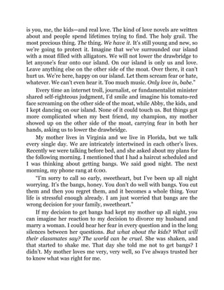 is you, me, the kids—and real love. The kind of love novels are written
about and people spend lifetimes trying to find. The holy grail. The
most precious thing. The thing. We have it. It’s still young and new, so
we’re going to protect it. Imagine that we’ve surrounded our island
with a moat filled with alligators. We will not lower the drawbridge to
let anyone’s fear onto our island. On our island is only us and love.
Leave anything else on the other side of the moat. Over there, it can’t
hurt us. We’re here, happy on our island. Let them scream fear or hate,
whatever. We can’t even hear it. Too much music. Only love in, babe.”
Every time an internet troll, journalist, or fundamentalist minister
shared self-righteous judgment, I’d smile and imagine his tomato-red
face screaming on the other side of the moat, while Abby, the kids, and
I kept dancing on our island. None of it could touch us. But things got
more complicated when my best friend, my champion, my mother
showed up on the other side of the moat, carrying fear in both her
hands, asking us to lower the drawbridge.
My mother lives in Virginia and we live in Florida, but we talk
every single day. We are intricately intertwined in each other’s lives.
Recently we were talking before bed, and she asked about my plans for
the following morning. I mentioned that I had a haircut scheduled and
I was thinking about getting bangs. We said good night. The next
morning, my phone rang at 6:00.
“I’m sorry to call so early, sweetheart, but I’ve been up all night
worrying. It’s the bangs, honey. You don’t do well with bangs. You cut
them and then you regret them, and it becomes a whole thing. Your
life is stressful enough already. I am just worried that bangs are the
wrong decision for your family, sweetheart.”
If my decision to get bangs had kept my mother up all night, you
can imagine her reaction to my decision to divorce my husband and
marry a woman. I could hear her fear in every question and in the long
silences between her questions. But what about the kids? What will
their classmates say? The world can be cruel. She was shaken, and
that started to shake me. That day she told me not to get bangs? I
didn’t. My mother loves me very, very well, so I’ve always trusted her
to know what was right for me.
 