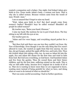 wanted a companion and a helper. One night, God helped Adam give
birth to Eve. From inside Adam’s body, a woman was born. That is
why she is called woman. Because women came from the womb of
man. Womb—man.”
I am so amazed that I forget to raise my hand.
“Wait. Adam gave birth to Eve? But don’t people come from
women’s bodies? Shouldn’t boys be called woman? Shouldn’t all
people be called woman?”
My teacher says, “Raise your hand, Glennon.”
I raise my hand. She motions for me to put it back down. The boy
sitting to my left rolls his eyes at me.
Our teacher goes on.
“Adam and Eve were happy, and everything stayed perfect for a
while.
“But then God said there was one tree they couldn’t eat from: the
Tree of Knowledge. Even though it was the only thing that Eve wasn’t
allowed to want, she wanted an apple from that tree anyway. So one
day, she got hungry, picked the apple off the tree, and took a bite. Then
she tricked Adam into taking a bite, too. As soon as Adam bit into the
apple, Eve and Adam felt shame for the first time and tried to hide
from God. But God sees everything, so God knew. God banished Adam
and Eve from the garden. Then He cursed them and their future
children, and for the first time, suffering existed on the earth. This is
why we still suffer today, because Eve’s original sin is inside of all of
us. That sin is wanting to know more than we are supposed to know,
wanting more instead of being grateful for what we have, and doing
what we want to do instead of what we should do.”
That was some careful accounting. I had no further questions.
 