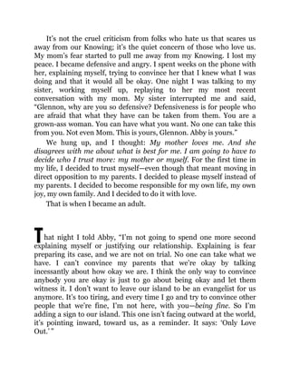 T
It’s not the cruel criticism from folks who hate us that scares us
away from our Knowing; it’s the quiet concern of those who love us.
My mom’s fear started to pull me away from my Knowing. I lost my
peace. I became defensive and angry. I spent weeks on the phone with
her, explaining myself, trying to convince her that I knew what I was
doing and that it would all be okay. One night I was talking to my
sister, working myself up, replaying to her my most recent
conversation with my mom. My sister interrupted me and said,
“Glennon, why are you so defensive? Defensiveness is for people who
are afraid that what they have can be taken from them. You are a
grown-ass woman. You can have what you want. No one can take this
from you. Not even Mom. This is yours, Glennon. Abby is yours.”
We hung up, and I thought: My mother loves me. And she
disagrees with me about what is best for me. I am going to have to
decide who I trust more: my mother or myself. For the first time in
my life, I decided to trust myself—even though that meant moving in
direct opposition to my parents. I decided to please myself instead of
my parents. I decided to become responsible for my own life, my own
joy, my own family. And I decided to do it with love.
That is when I became an adult.
hat night I told Abby, “I’m not going to spend one more second
explaining myself or justifying our relationship. Explaining is fear
preparing its case, and we are not on trial. No one can take what we
have. I can’t convince my parents that we’re okay by talking
incessantly about how okay we are. I think the only way to convince
anybody you are okay is just to go about being okay and let them
witness it. I don’t want to leave our island to be an evangelist for us
anymore. It’s too tiring, and every time I go and try to convince other
people that we’re fine, I’m not here, with you—being fine. So I’m
adding a sign to our island. This one isn’t facing outward at the world,
it’s pointing inward, toward us, as a reminder. It says: ‘Only Love
Out.’ ”
 