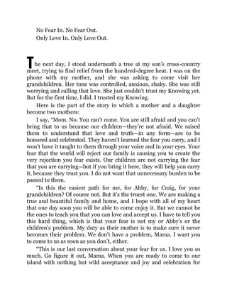 T
No Fear In. No Fear Out.
Only Love In. Only Love Out.
he next day, I stood underneath a tree at my son’s cross-country
meet, trying to find relief from the hundred-degree heat. I was on the
phone with my mother, and she was asking to come visit her
grandchildren. Her tone was controlled, anxious, shaky. She was still
worrying and calling that love. She just couldn’t trust my Knowing yet.
But for the first time, I did. I trusted my Knowing.
Here is the part of the story in which a mother and a daughter
become two mothers:
I say, “Mom. No. You can’t come. You are still afraid and you can’t
bring that to us because our children—they’re not afraid. We raised
them to understand that love and truth—in any form—are to be
honored and celebrated. They haven’t learned the fear you carry, and I
won’t have it taught to them through your voice and in your eyes. Your
fear that the world will reject our family is causing you to create the
very rejection you fear exists. Our children are not carrying the fear
that you are carrying—but if you bring it here, they will help you carry
it, because they trust you. I do not want that unnecessary burden to be
passed to them.
“Is this the easiest path for me, for Abby, for Craig, for your
grandchildren? Of course not. But it’s the truest one. We are making a
true and beautiful family and home, and I hope with all of my heart
that one day soon you will be able to come enjoy it. But we cannot be
the ones to teach you that you can love and accept us. I have to tell you
this hard thing, which is that your fear is not my or Abby’s or the
children’s problem. My duty as their mother is to make sure it never
becomes their problem. We don’t have a problem, Mama. I want you
to come to us as soon as you don’t, either.
“This is our last conversation about your fear for us. I love you so
much. Go figure it out, Mama. When you are ready to come to our
island with nothing but wild acceptance and joy and celebration for
 